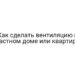 Как сделать вентиляцию в частном доме или квартире