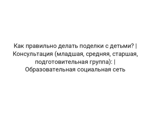 Как правильно делать поделки с детьми? | Консультация (младшая, средняя, старшая, подготовительная группа): | Образовательная социальная сеть