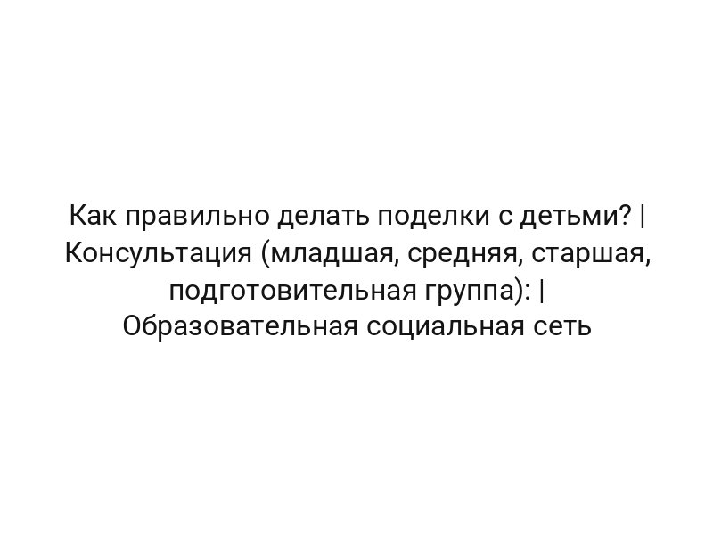 Как правильно делать поделки с детьми? | Консультация (младшая, средняя, старшая, подготовительная группа): | Образовательная социальная сеть
