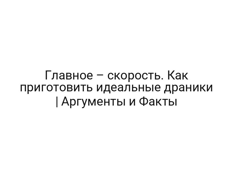 Главное – скорость. Как приготовить идеальные драники | Аргументы и Факты