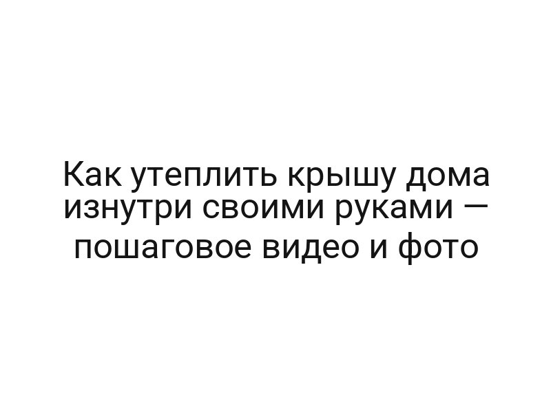 Как утеплить крышу дома изнутри своими руками — пошаговое видео и фото