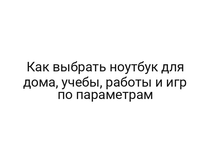 Как выбрать ноутбук для дома, учебы, работы и игр по параметрам