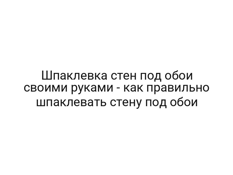 Шпаклевка стен под обои своими руками — как правильно шпаклевать стену под обои