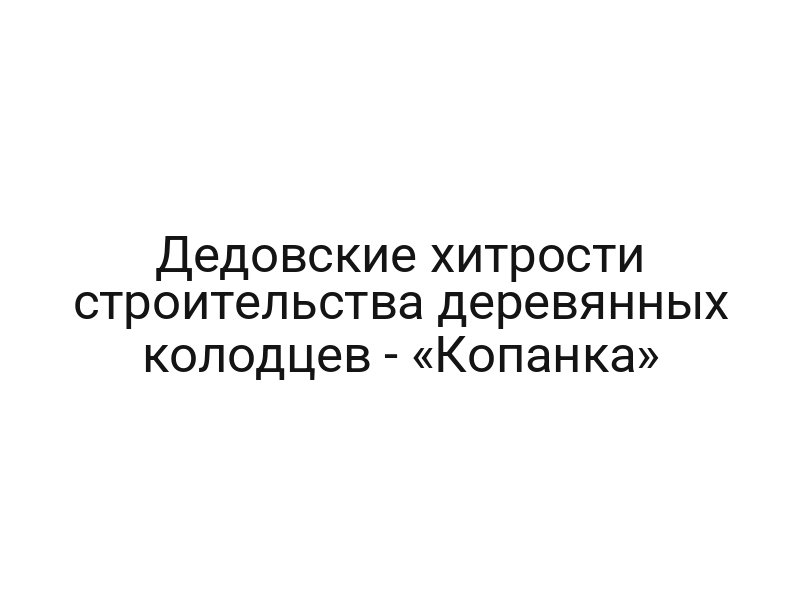 Дедовские хитрости строительства деревянных колодцев — «Копанка»