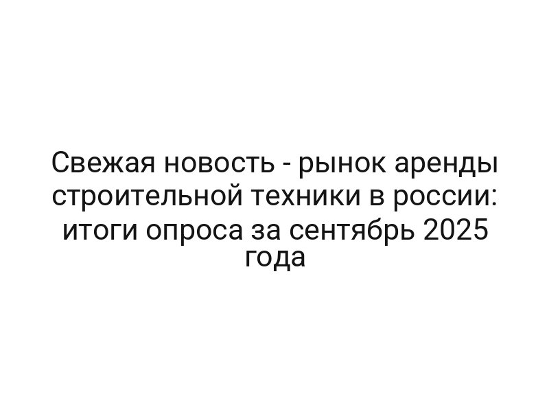Свежая новость — рынок аренды строительной техники в россии: итоги опроса за сентябрь 2025 года