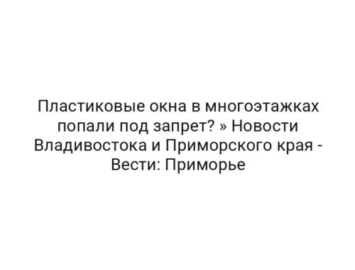 Пластиковые окна в многоэтажках попали под запрет? » Новости Владивостока и Приморского края — Вести: Приморье