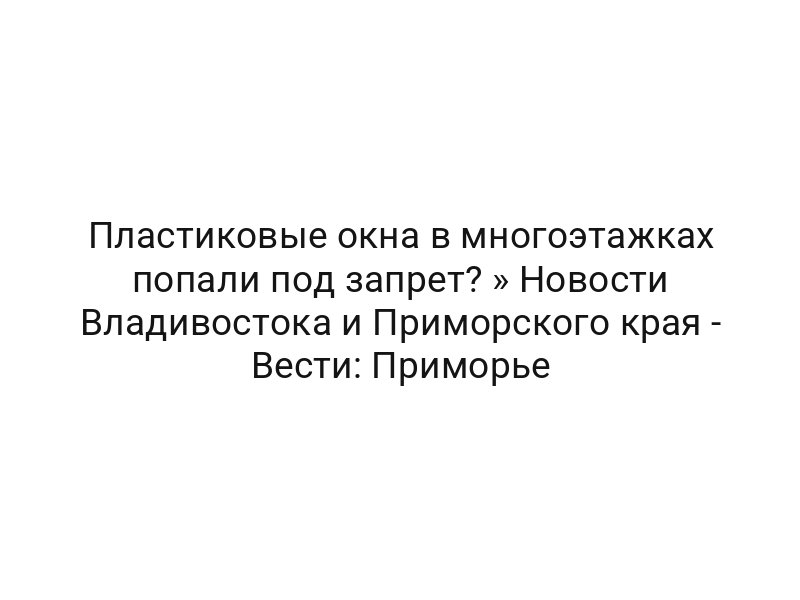 Пластиковые окна в многоэтажках попали под запрет? » Новости Владивостока и Приморского края — Вести: Приморье