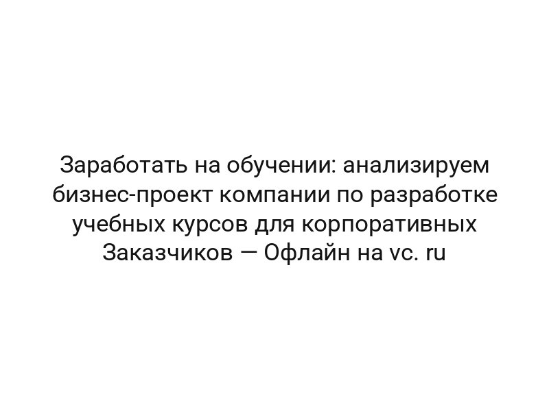 Заработать на обучении: анализируем бизнес-проект компании по разработке учебных курсов для корпоративных Заказчиков — Офлайн на vc. ru